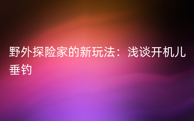 野外探险家的新玩法：浅谈开机儿垂钓