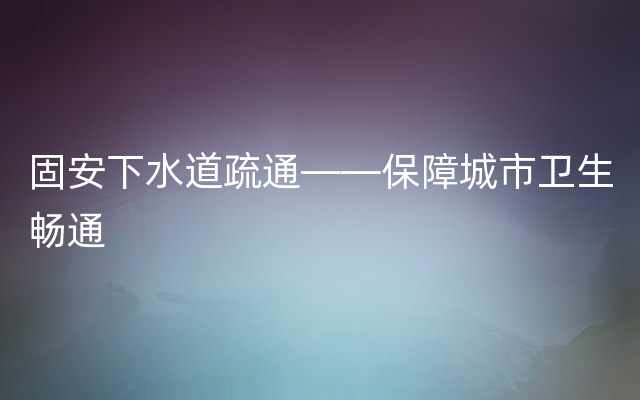 固安下水道疏通——保障城市卫生畅通