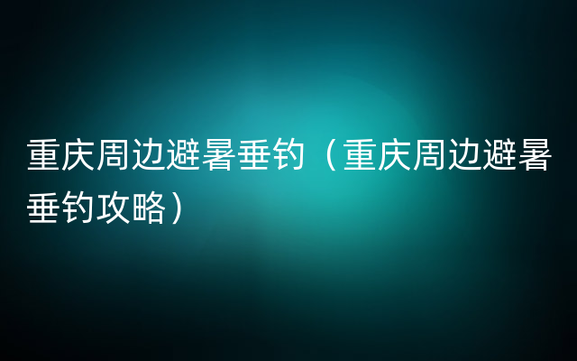 重庆周边避暑垂钓（重庆周边避暑垂钓攻略）