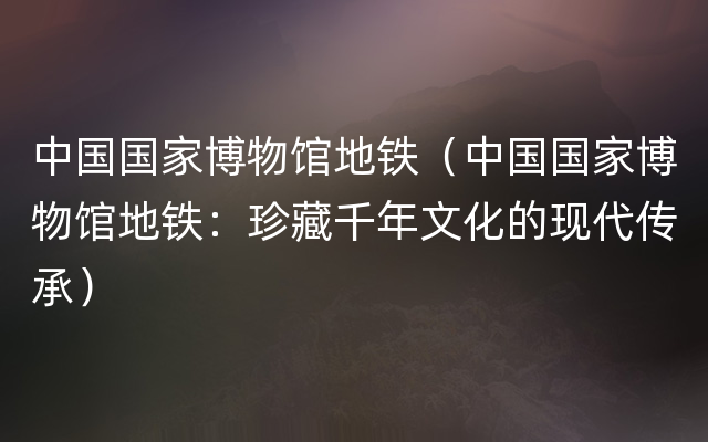 中国国家博物馆地铁（中国国家博物馆地铁：珍藏千年文化的现代传承）