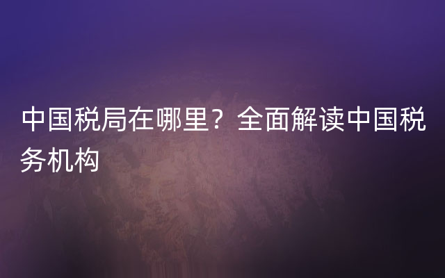 中国税局在哪里？全面解读中国税务机构