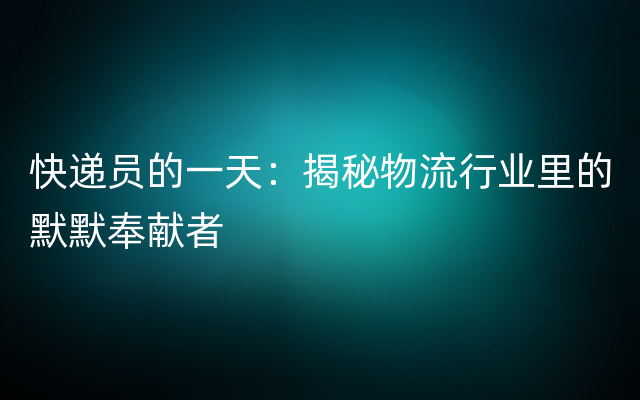 快递员的一天：揭秘物流行业里的默默奉献者