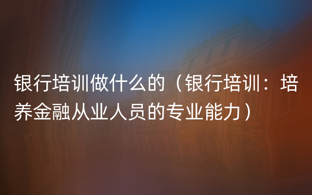 银行培训做什么的（银行培训：培养金融从业人员的专业能力）