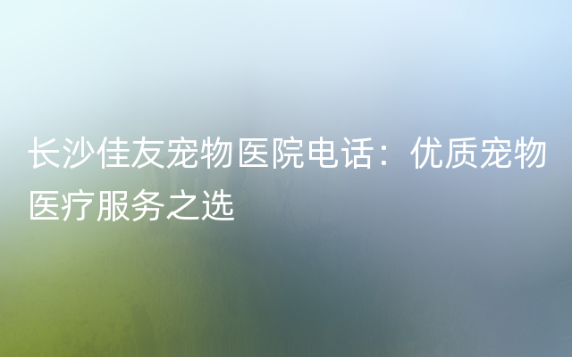 长沙佳友宠物医院电话：优质宠物医疗服务之选