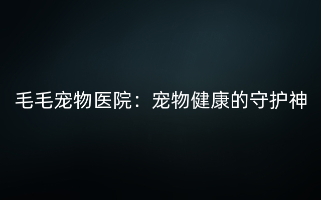 毛毛宠物医院：宠物健康的守护神