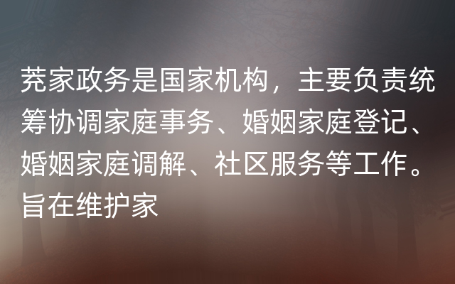 茺家政务是国家机构，主要负责统筹协调家庭事务、婚姻家庭登记、婚姻家庭调解、社区服