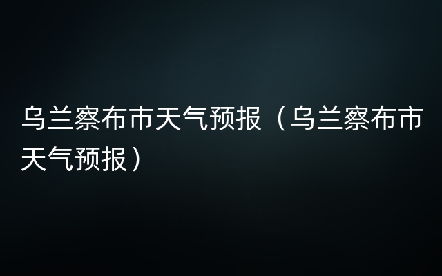 乌兰察布市天气预报（乌兰察布市天气预报）