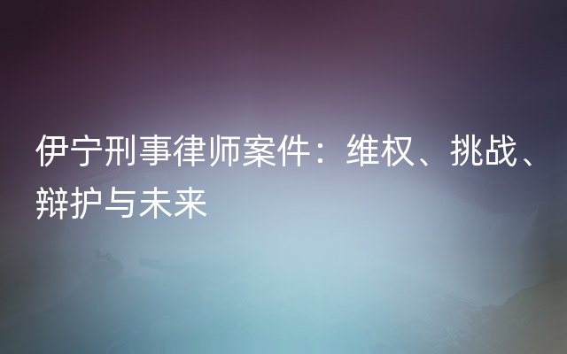 伊宁刑事律师案件：维权、挑战、辩护与未来