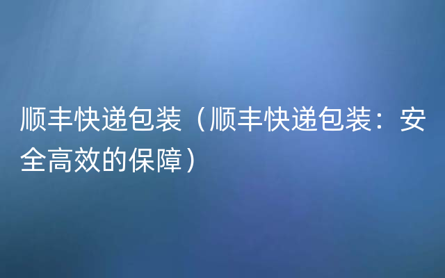 顺丰快递包装（顺丰快递包装：安全高效的保障）