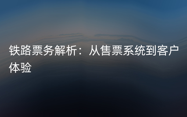 铁路票务解析：从售票系统到客户体验