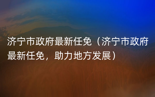 济宁市政府最新任免（济宁市政府最新任免，助力地方发展）