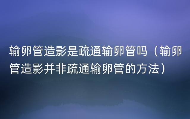 输卵管造影是疏通输卵管吗（输卵管造影并非疏通输卵管的方法）