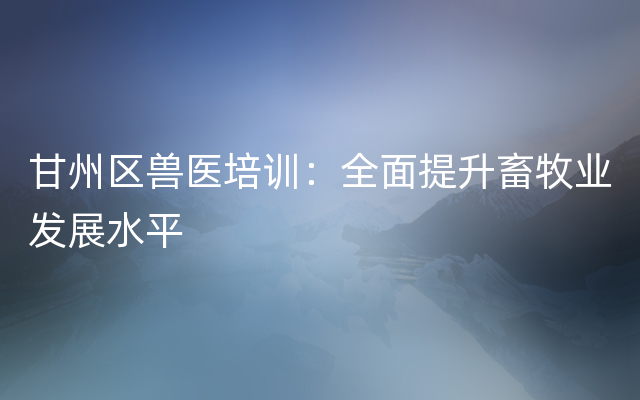 甘州区兽医培训：全面提升畜牧业发展水平