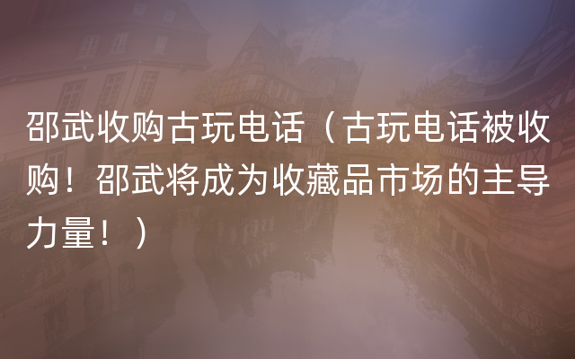 邵武收购古玩电话（古玩电话被收购！邵武将成为收藏品市场的主导力量！）