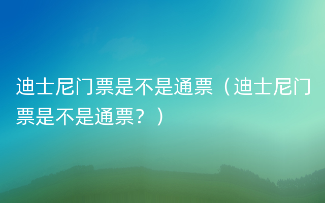 迪士尼门票是不是通票（迪士尼门票是不是通票？）