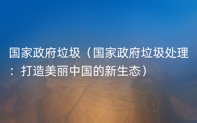 国家政府垃圾（国家政府垃圾处理：打造美丽中国的新生态）