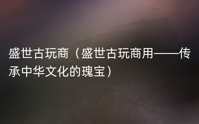 盛世古玩商（盛世古玩商用——传承中华文化的瑰宝）