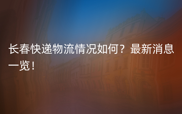 长春快递物流情况如何？最新消息一览！