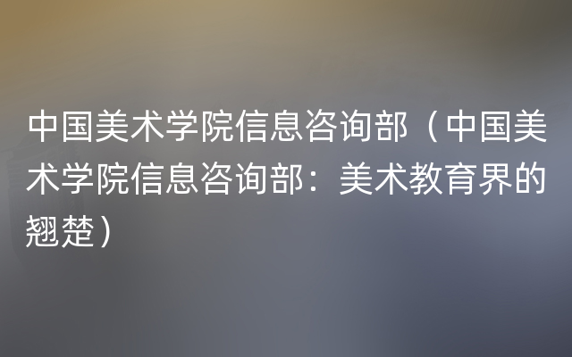 中国美术学院信息咨询部（中国美术学院信息咨询部：美术教育界的翘楚）