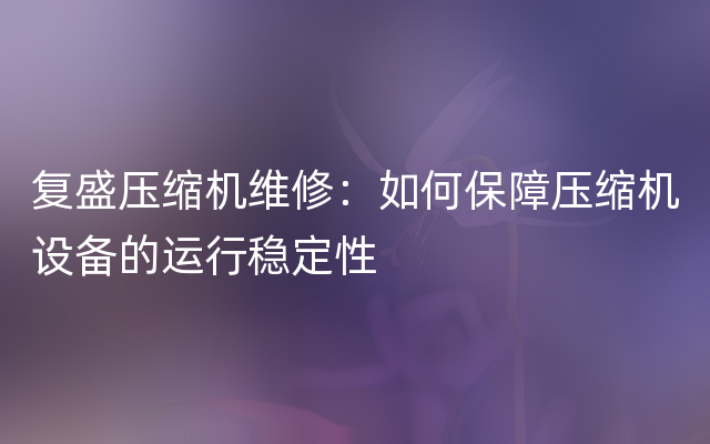 复盛压缩机维修：如何保障压缩机设备的运行稳定性