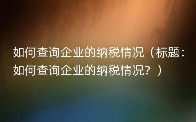 如何查询企业的纳税情况（标题：如何查询企业的纳