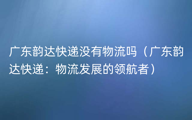 广东韵达快递没有物流吗（广东韵达快递：物流发展的领航者）