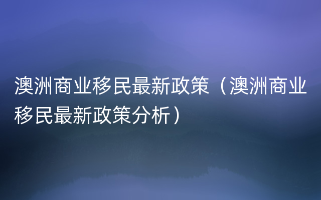 澳洲商业移民最新政策（澳洲商业移民最新政策分析）