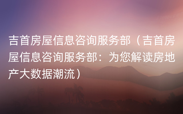 吉首房屋信息咨询服务部（吉首房屋信息咨询服务部：为您解读房地产大数据潮流）