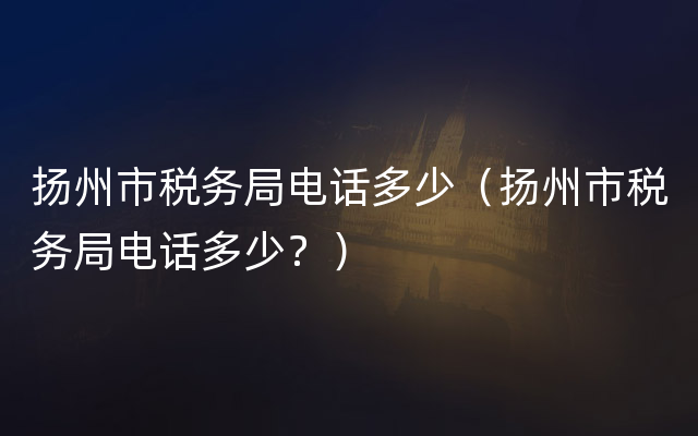 扬州市税务局电话多少（扬州市税务局电话多少？）