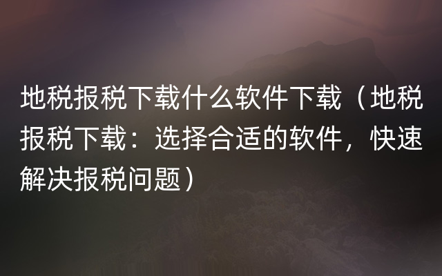 地税报税下载什么软件下载（地税报税下载：选择合适的软件，快速解决报税问题）