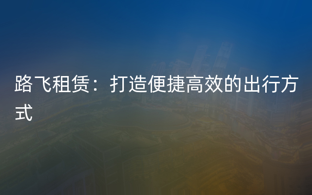 路飞租赁：打造便捷高效的出行方式