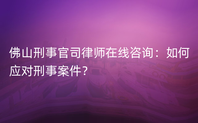 佛山刑事官司律师在线咨询：如何应对刑事案件？