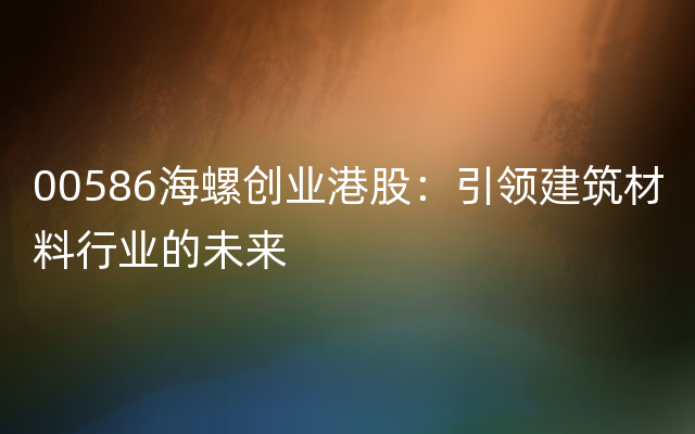 00586海螺创业港股：引领建筑材料行业的未来