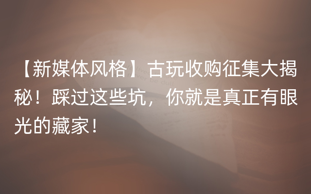 【新媒体风格】古玩收购征集大揭秘！踩过这些坑，你就是真正有眼光的藏家！