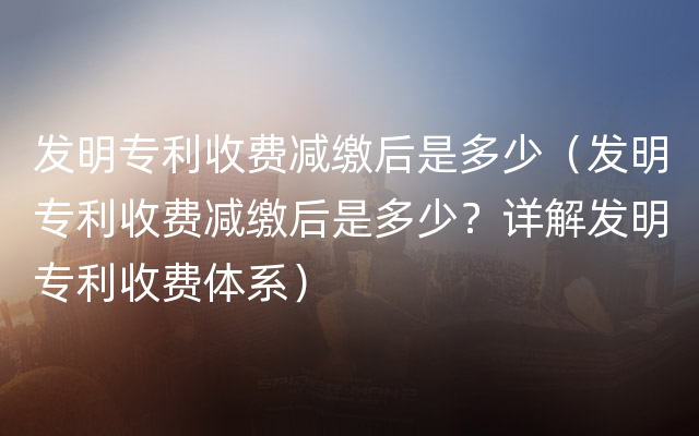 发明专利收费减缴后是多少（发明专利收费减缴后是多少？详解发明专利收费体系）