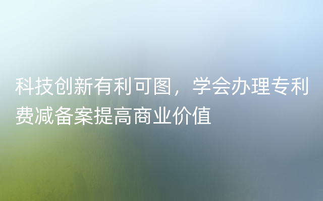 科技创新有利可图，学会办理专利费减备案提高商业价值