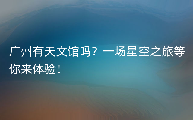 广州有天文馆吗？一场星空之旅等你来体验！