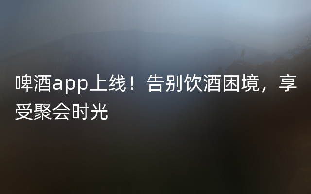 啤酒app上线！告别饮酒困境，享受聚会时光