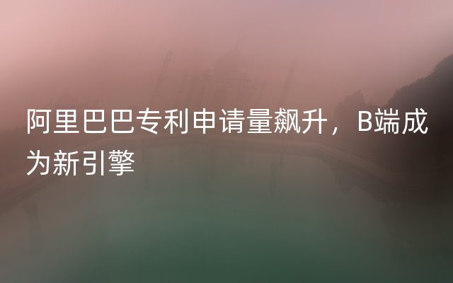 阿里巴巴专利申请量飙升，B端成为新引擎