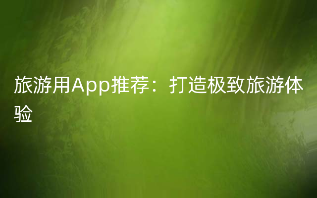 旅游用App推荐：打造极致旅游体验