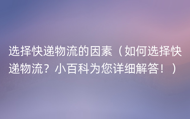 选择快递物流的因素（如何选择快递物流？小百科为您详细解答！）