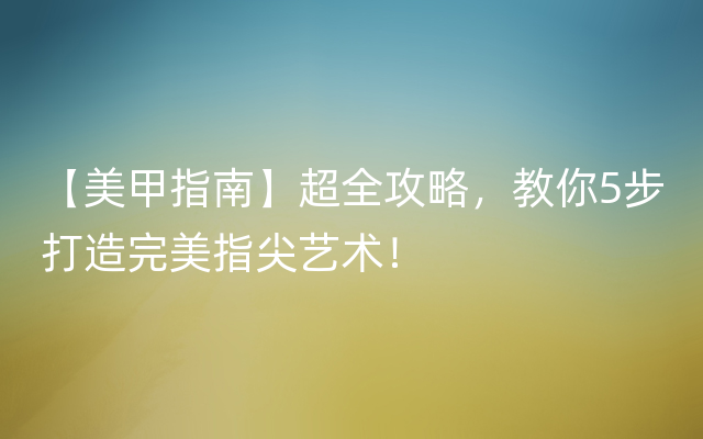 【美甲指南】超全攻略，教你5步打造完美指尖艺术！