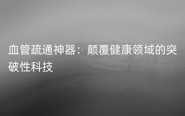 血管疏通神器：颠覆健康领域的突破性科技