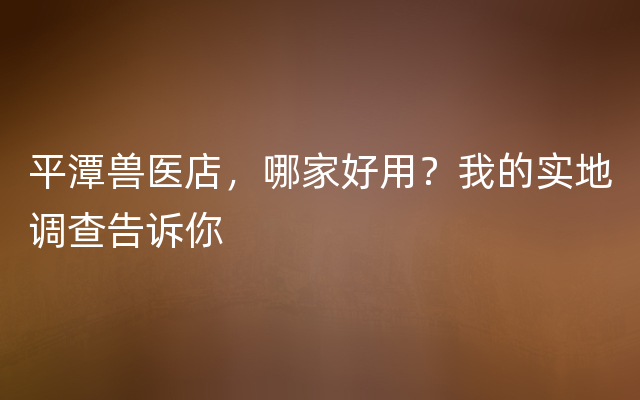 平潭兽医店，哪家好用？我的实地调查告诉你