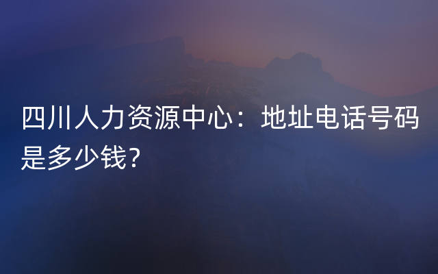 四川人力资源中心：地址电话号码是多少钱？