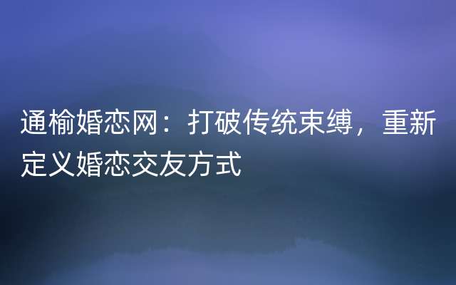 通榆婚恋网：打破传统束缚，重新定义婚恋交友方式