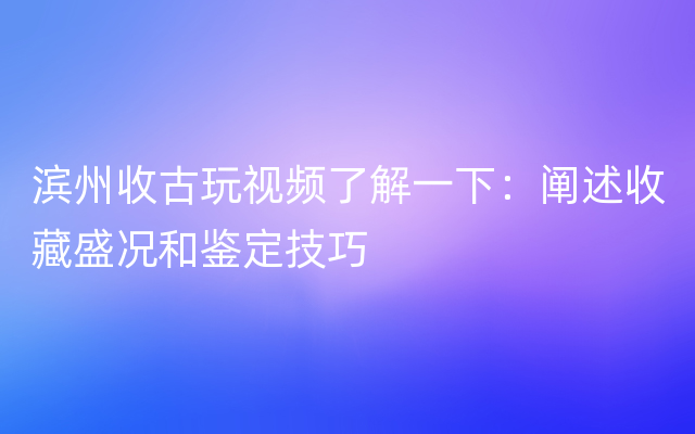 滨州收古玩视频了解一下：阐述收藏盛况和鉴定技巧