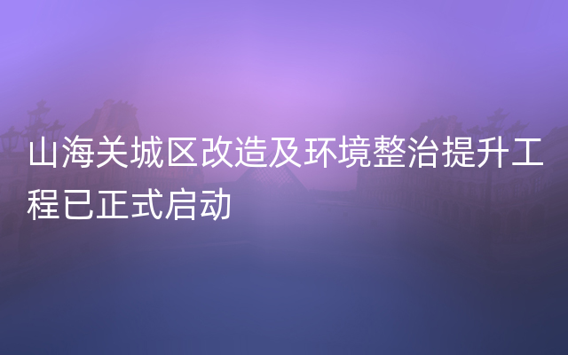 山海关城区改造及环境整治提升工程已正式启动