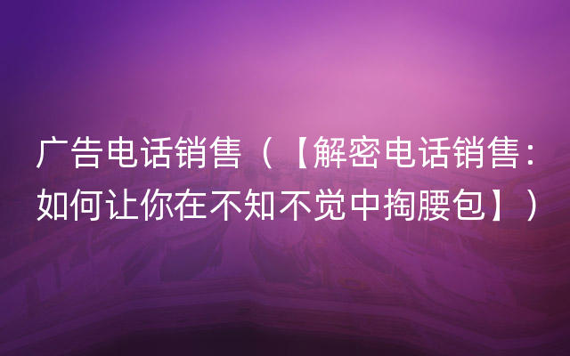 广告电话销售（【解密电话销售：如何让你在不知不觉中掏腰包】）