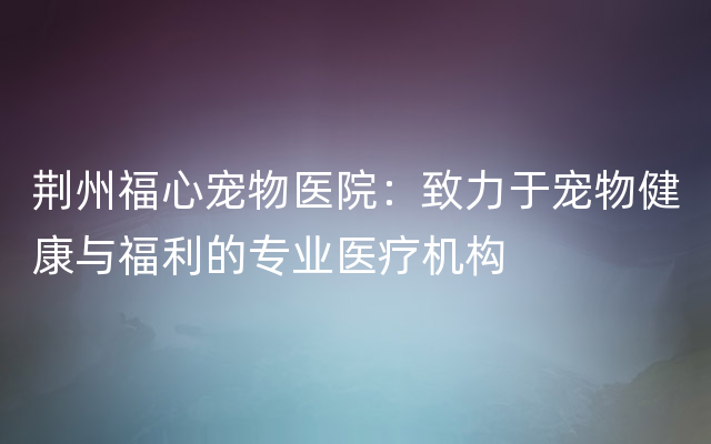 荆州福心宠物医院：致力于宠物健康与福利的专业医疗机构